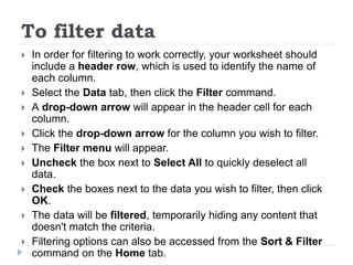 To filter data
 In order for filtering to work correctly, your worksheet should
include a header row, which is used to identify the name of
each column.
 Select the Data tab, then click the Filter command.
 A drop-down arrow will appear in the header cell for each
column.
 Click the drop-down arrow for the column you wish to filter.
 The Filter menu will appear.
 Uncheck the box next to Select All to quickly deselect all
data.
 Check the boxes next to the data you wish to filter, then click
OK.
 The data will be filtered, temporarily hiding any content that
doesn't match the criteria.
 Filtering options can also be accessed from the Sort & Filter
command on the Home tab.
 