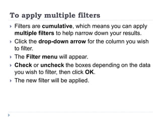To apply multiple filters
 Filters are cumulative, which means you can apply
multiple filters to help narrow down your results.
 Click the drop-down arrow for the column you wish
to filter.
 The Filter menu will appear.
 Check or uncheck the boxes depending on the data
you wish to filter, then click OK.
 The new filter will be applied.
 