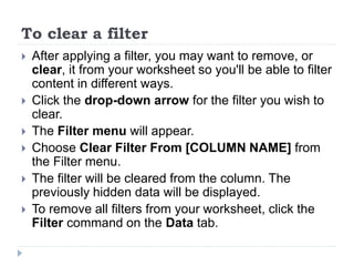 To clear a filter
 After applying a filter, you may want to remove, or
clear, it from your worksheet so you'll be able to filter
content in different ways.
 Click the drop-down arrow for the filter you wish to
clear.
 The Filter menu will appear.
 Choose Clear Filter From [COLUMN NAME] from
the Filter menu.
 The filter will be cleared from the column. The
previously hidden data will be displayed.
 To remove all filters from your worksheet, click the
Filter command on the Data tab.
 