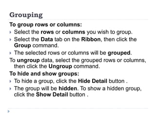 Grouping
To group rows or columns:
 Select the rows or columns you wish to group.
 Select the Data tab on the Ribbon, then click the
Group command.
 The selected rows or columns will be grouped.
To ungroup data, select the grouped rows or columns,
then click the Ungroup command.
To hide and show groups:
 To hide a group, click the Hide Detail button .
 The group will be hidden. To show a hidden group,
click the Show Detail button .
 