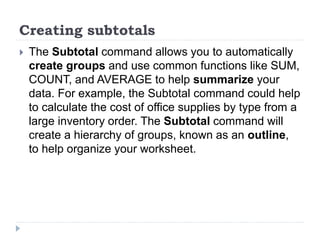 Creating subtotals
 The Subtotal command allows you to automatically
create groups and use common functions like SUM,
COUNT, and AVERAGE to help summarize your
data. For example, the Subtotal command could help
to calculate the cost of office supplies by type from a
large inventory order. The Subtotal command will
create a hierarchy of groups, known as an outline,
to help organize your worksheet.
 