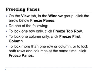 Freezing Panes
 On the View tab, in the Window group, click the
arrow below Freeze Panes.
 Do one of the following:
 To lock one row only, click Freeze Top Row.
 To lock one column only, click Freeze First
Column.
 To lock more than one row or column, or to lock
both rows and columns at the same time, click
Freeze Panes.
 