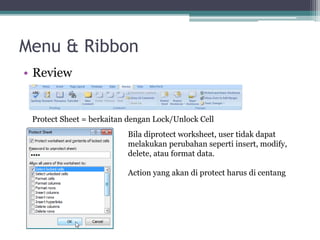 Menu & Ribbon
• Review
Protect Sheet = berkaitan dengan Lock/Unlock Cell
Bila diprotect worksheet, user tidak dapat
melakukan perubahan seperti insert, modify,
delete, atau format data.
Action yang akan di protect harus di centang
 