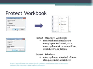 Protect Workbook
Protect : Structure Workbook
= mencegah menambah atau
menghapus worksheet, atau
mencegah untuk menampilkkan
worksheet yang di Hide
Protect : Windows
= mencegah user merubah ukuran
atau poisisi dari worksheet
https://support.office.com/en-us/article/Password-protect-worksheet-or-workbook-
elements-dbf706e0-ba22-4a08-84d8-552db16eef11
 