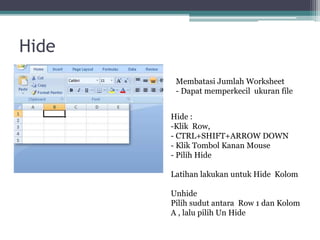 Hide
Membatasi Jumlah Worksheet
- Dapat memperkecil ukuran file
Hide :
-Klik Row,
- CTRL+SHIFT+ARROW DOWN
- Klik Tombol Kanan Mouse
- Pilih Hide
Latihan lakukan untuk Hide Kolom
Unhide
Pilih sudut antara Row 1 dan Kolom
A , lalu pilih Un Hide
 