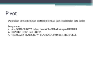 Pivot
Digunakan untuk membuat ekstrasi informasi dari sekumpulan data tables
Persyaratan :
1. Ada SOURCE DATA dalam bentuk TABULAR dengan HEADER
2. HEADER terdiri dari 1 ROW,
3. TIDAK ADA BLANK ROW, BLANK COLUMN & MERGE CELL
 
