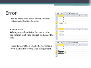 Error
The #NAME? error occurs when Excel does
not recognize text in a formula.
##### error
When your cell contains this error code,
the column isn't wide enough to display the
valu
Excel displays the #VALUE! error when a
formula has the wrong type of argument.
 
