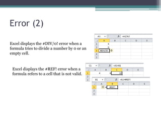Error (2)
Excel displays the #DIV/0! error when a
formula tries to divide a number by 0 or an
empty cell.
Excel displays the #REF! error when a
formula refers to a cell that is not valid.
 
