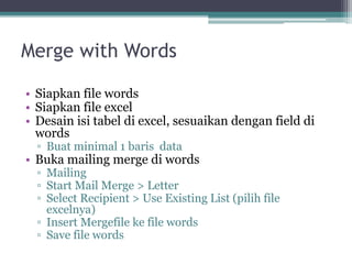 Merge with Words
• Siapkan file words
• Siapkan file excel
• Desain isi tabel di excel, sesuaikan dengan field di
words
▫ Buat minimal 1 baris data
• Buka mailing merge di words
▫ Mailing
▫ Start Mail Merge > Letter
▫ Select Recipient > Use Existing List (pilih file
excelnya)
▫ Insert Mergefile ke file words
▫ Save file words
 