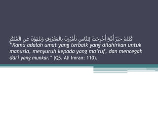 ‫ا‬ِ‫ب‬ َ‫ون‬ُ‫ر‬ُ‫م‬ْ‫أ‬َ‫ت‬ ِ‫اس‬َّ‫ن‬‫ل‬ِ‫ل‬ ْ‫َت‬‫ج‬ِ‫ر‬ْ‫خ‬
ُ
‫أ‬ ٍ‫ة‬َّ‫م‬
ُ
‫أ‬ َ‫ر‬ْ‫ي‬َ‫خ‬ ْ‫م‬ُ‫ت‬ْ‫ن‬ُ‫ك‬
َ‫ك‬ْ‫ن‬ُ‫م‬ْ‫ال‬ ِ‫ن‬َ‫ع‬ َ‫ن‬ْ‫و‬َ‫ه‬ْ‫ن‬َ‫ت‬َ‫و‬ ِ‫ف‬‫و‬ُ‫ر‬ْ‫َع‬‫م‬ْ‫ل‬
ِ‫ر‬
”Kamu adalah umat yang terbaik yang dilahirkan untuk
manusia, menyuruh kepada yang ma’ruf, dan mencegah
dari yang munkar.” (QS. Ali Imran: 110).
 