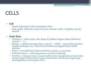 CELLS
• Cell
▫ Dapat digunakan untuk menginput data
▫ Data dapat diformat yang bemacam-macam : jenis, tampilan, posisi,
bentuk
• Jenis Data
▫ Numbers = nilai angka, dan dapat di jadikan bagian dalam kalkulasi
seperti + - / x
▫ Strings = adalah potongan kata, seperti : “AADC” , dapat dimanipulasi
dengan berbagai cara, seperti menemukan penggalan kata dalam
kalimat,
▫ Dates = mewakili hari dalam kalendar standar 5/19/2009
▫ Cell References = yaitu bagaimana excel di workbook.
▫ Fuctions = berupa rumus yang membuat kita menghitung secara cepat.
Sering sekali berdasarkan suatu content dari cell lainnya, dapat juga
menampilkan error seperti #N/A
 