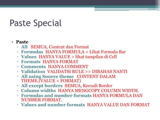 Paste Special
• Paste
▫ All SEMUA, Content dan Format
▫ Formulas HANYA FORMULA > Lihat Formula Bar
▫ Values HANYA VALUE > lihat tampilan di Cell
▫ Formats HANYA FORMAT
▫ Comments HANYA COMMENT
▫ Validation VALIDATSI RULE >> DIBAHAS NANTI
▫ All using Source theme CONTENT DALAM
THEME.(VALUE + FORMAT)
▫ All except borders SEMUA, Kecuali Border
▫ Column widths HANYA MENGCOPY COLUMN WIDTH.
▫ Formulas and number formats HANYA FORMULA DAN
NUMBER FORMAT.
▫ Values and number formats HANYA VALUE DAN FORMAT
 