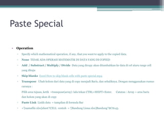 Paste Special
• Operation
▫ Specify which mathematical operation, if any, that you want to apply to the copied data.
▫ None TIDAK ADA OPERASI MATEMATIK DI DATA YANG DI COPIED
▫ Add / Substract / Multiply / Divide Data yang dicopy akan ditambahkan ke data di cel ataru range cell
yang dituju
▫ Skip blanks Excel How to skip blank cells with paste special.mp4
▫ Transpose Ubah kolom dari data yang di copy menjadi Baris, dan sebaliknya. Dengan menggunakan rumus
caranya :
Pilih area tujuan, ketik =transpose(array) lalu tekan CTRL+SHIFT+Enter. Catatan : Array = area baris
dan kolom yang akan di copy
▫ Paste Link Linkk data = tampilan di formula Bar
▫ ='[namafile.xlsx]sheet’!CELL contoh = ‘[Bandung Lisna.xlsx]Bandung'!$C$143.
 