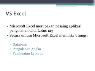 MS Excel
• Microsoft Excel merupakan pesaing aplikasi
pengolahan data Lotus 123
• Secara umum Microsoft Excel memiliki 3 fungsi
:
▫ Database
▫ Pengolahan Angka
▫ Pembuatan Laporan
 