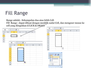 Fill Range
Range adalah : Sekumpulan dua atau lebih Cell.
Fill Range : dapat dibuat dengan menklik sudut Cell, dan mengeser mouse ke
cell yang diinginkan (CLICK & DRAG)
 