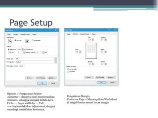 Page Setup
Options = Pengaturan Printer
Adjust to = biasanya excel menyesuaikan
otomatis, sehingga menjadi terlalu kecil
Fit to .... Pages width by .... Tall
= artinya melakukan adjustment, dengan
membagi sesuai lebar kertasnya.
Pengaturan Margin,
Center on Page = Menampilkan Worksheet
di tengah kertas sesuai batas margin
 