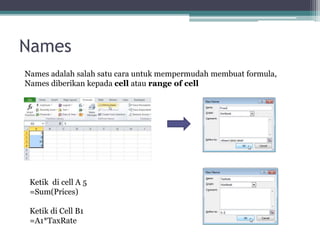 Names
Names adalah salah satu cara untuk mempermudah membuat formula,
Names diberikan kepada cell atau range of cell
Ketik di cell A 5
=Sum(Prices)
Ketik di Cell B1
=A1*TaxRate
 
