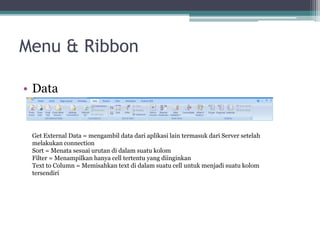 Menu & Ribbon
• Data
Get External Data = mengambil data dari aplikasi lain termasuk dari Server setelah
melakukan connection
Sort = Menata sesuai urutan di dalam suatu kolom
Filter = Menampilkan hanya cell tertentu yang diinginkan
Text to Column = Memisahkan text di dalam suatu cell untuk menjadi suatu kolom
tersendiri
 