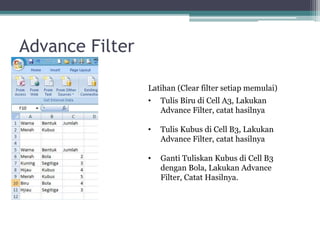 Advance Filter
Latihan (Clear filter setiap memulai)
• Tulis Biru di Cell A3, Lakukan
Advance Filter, catat hasilnya
• Tulis Kubus di Cell B3, Lakukan
Advance Filter, catat hasilnya
• Ganti Tuliskan Kubus di Cell B3
dengan Bola, Lakukan Advance
Filter, Catat Hasilnya.
 