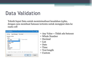 Data Validation
Teknik Input Data untuk meminimalisasi kesalahan typho,
dengan cara membuat batasan tertentu untuk mengiput data ke
suatu cell
• Any Value = Tidak ada batasan
• Whole Number
• Decimal
• List
• Date
• Time
• Text length
• Custom
 