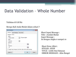 Data Validation – Whole Number
Tuliskan di Cell B2
Berapa Kali Anda Sholat dalam sehari ?
Sheet Input Message :
Title : Jumlah Sholat
Input Message :
Isi dengan Angka 0 sampai 10
Sheet Error Allert :
STYLES : STOP
TITLE : Lebih Dari Batasan
ERROR MESSAGE : Alim Banget
 