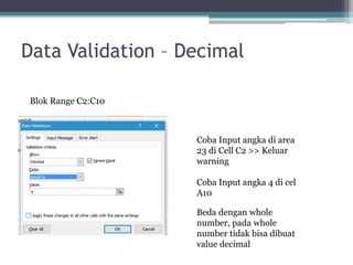 Data Validation – Decimal
Blok Range C2:C10
Coba Input angka di area
23 di Cell C2 >> Keluar
warning
Coba Input angka 4 di cel
A10
Beda dengan whole
number, pada whole
number tidak bisa dibuat
value decimal
 