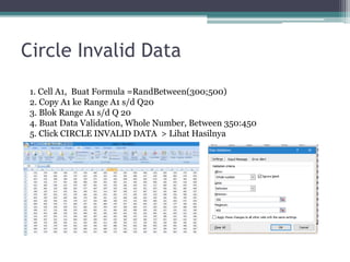 Circle Invalid Data
1. Cell A1, Buat Formula =RandBetween(300;500)
2. Copy A1 ke Range A1 s/d Q20
3. Blok Range A1 s/d Q 20
4. Buat Data Validation, Whole Number, Between 350:450
5. Click CIRCLE INVALID DATA > Lihat Hasilnya
 
