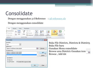 Consolidate
Dengan menggunakan 3 d Reference : 3d-reference.xls
Dengan menggunakan consolidate
Buka File District1, District2 & District3
Buka File baru
Gunakan Menu consolidate
Browse area District1 Gunakan icon
Browse , Add dst
 