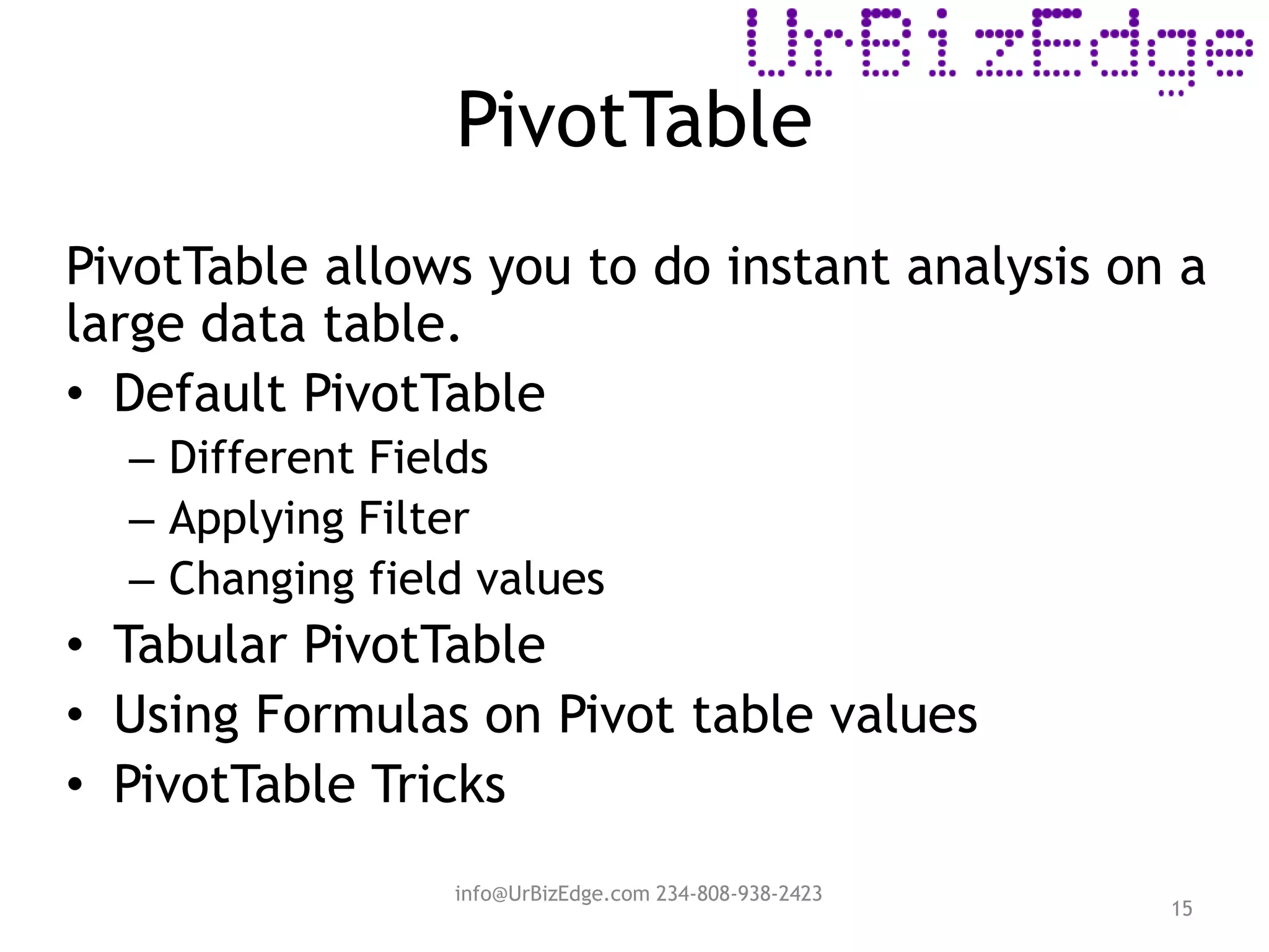 PivotTable
15
PivotTable allows you to do instant analysis on a
large data table.
• Default PivotTable
– Different Fields
– Applying Filter
– Changing field values
• Tabular PivotTable
• Using Formulas on Pivot table values
• PivotTable Tricks
info@UrBizEdge.com 234-808-938-2423
 