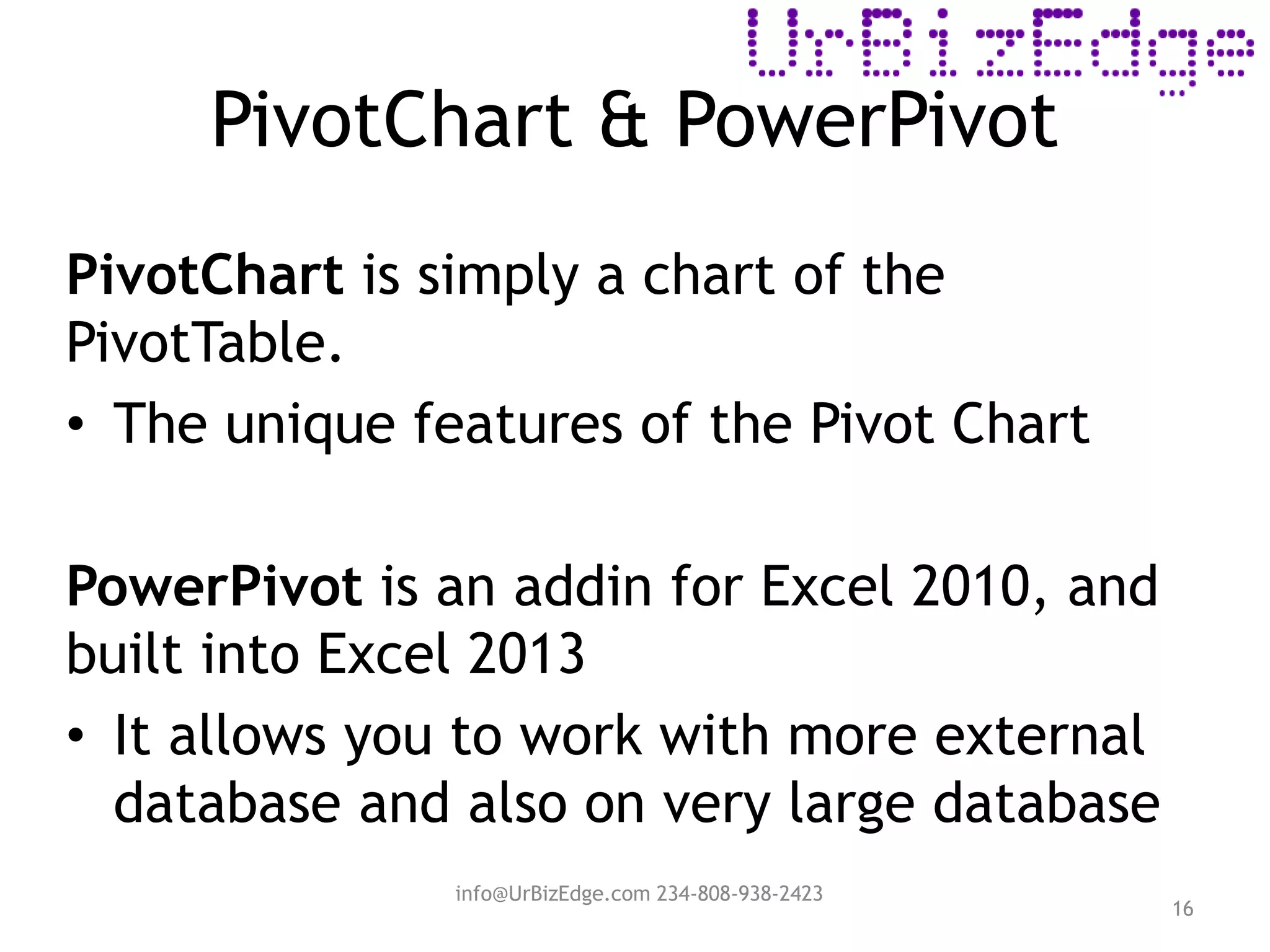PivotChart & PowerPivot
16
PivotChart is simply a chart of the
PivotTable.
• The unique features of the Pivot Chart
PowerPivot is an addin for Excel 2010, and
built into Excel 2013
• It allows you to work with more external
database and also on very large database
info@UrBizEdge.com 234-808-938-2423
 