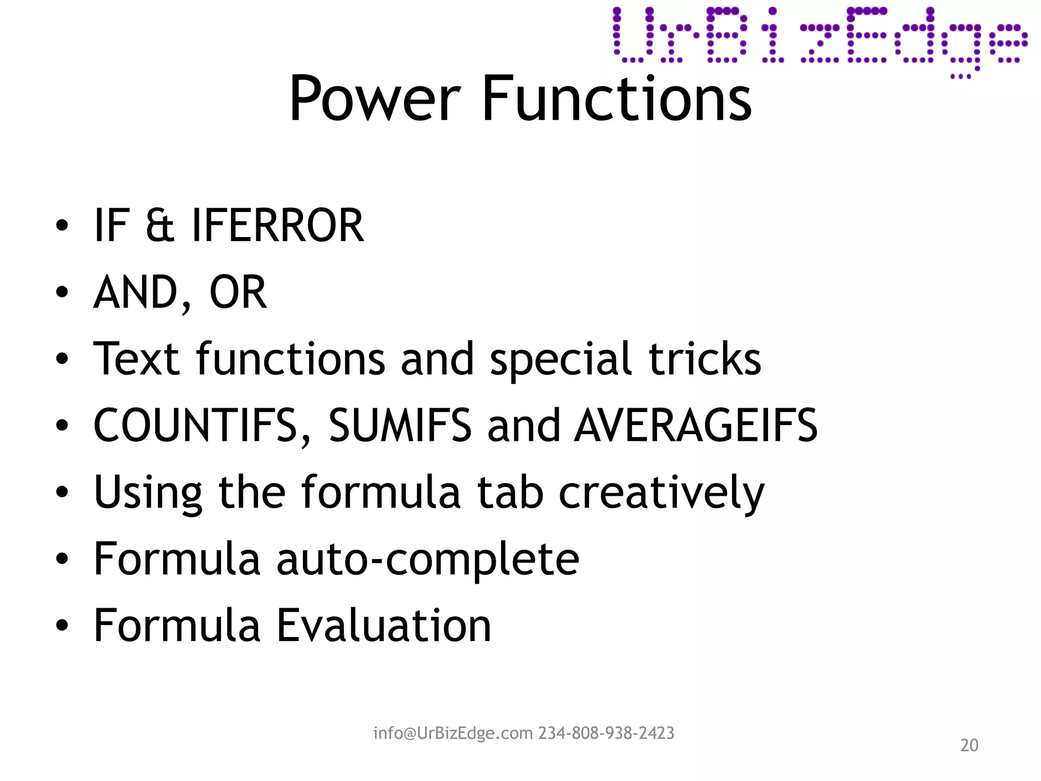 Power Functions
20
• IF & IFERROR
• AND, OR
• Text functions and special tricks
• COUNTIFS, SUMIFS and AVERAGEIFS
• Using the formula tab creatively
• Formula auto-complete
• Formula Evaluation
info@UrBizEdge.com 234-808-938-2423
 