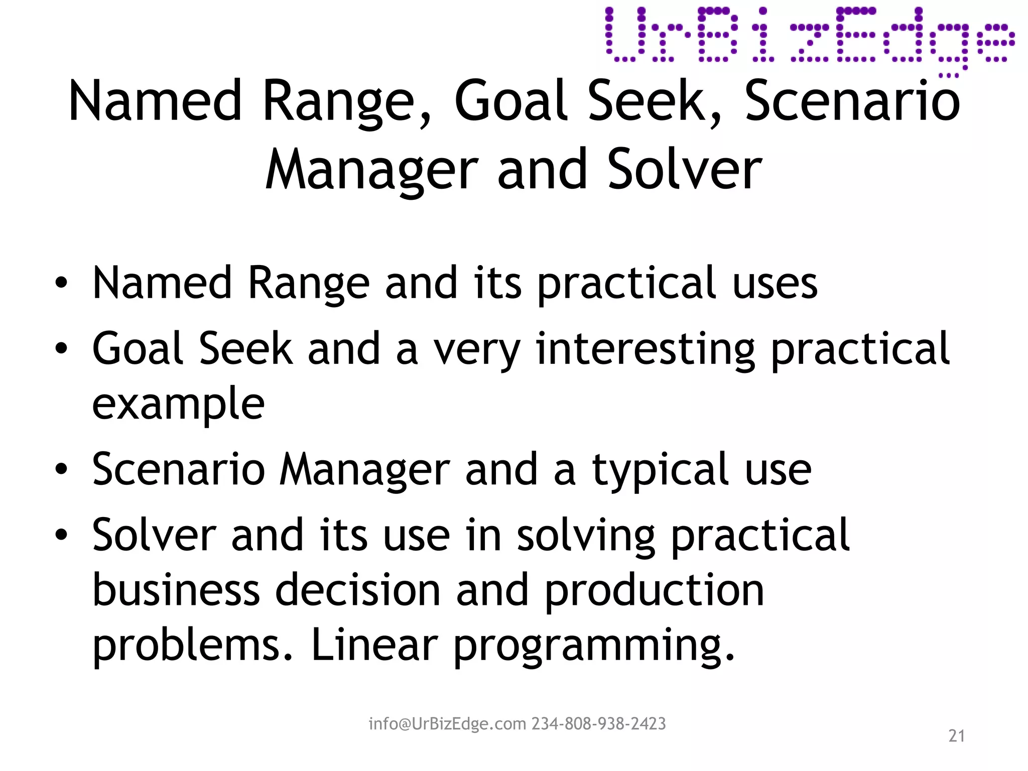 Named Range, Goal Seek, Scenario
Manager and Solver
21
• Named Range and its practical uses
• Goal Seek and a very interesting practical
example
• Scenario Manager and a typical use
• Solver and its use in solving practical
business decision and production
problems. Linear programming.
info@UrBizEdge.com 234-808-938-2423
 