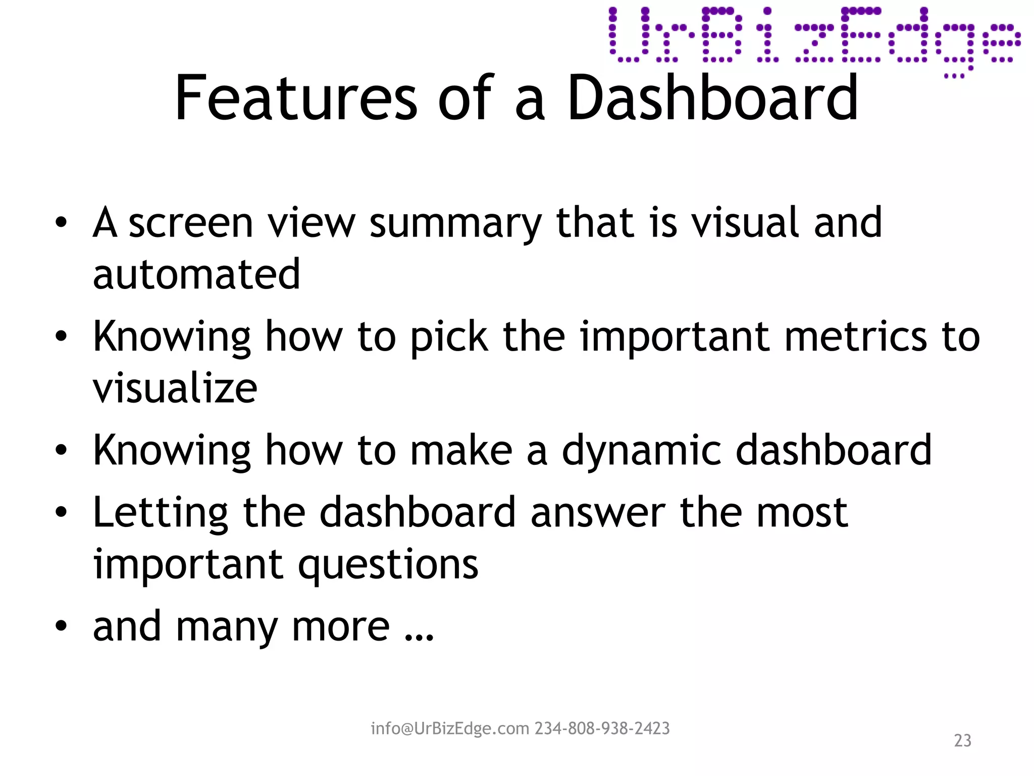 Features of a Dashboard
23
• A screen view summary that is visual and
automated
• Knowing how to pick the important metrics to
visualize
• Knowing how to make a dynamic dashboard
• Letting the dashboard answer the most
important questions
• and many more …
info@UrBizEdge.com 234-808-938-2423
 