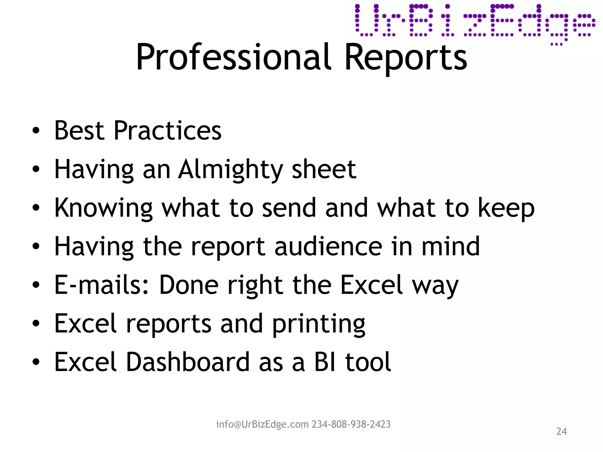 Professional Reports
24
• Best Practices
• Having an Almighty sheet
• Knowing what to send and what to keep
• Having the report audience in mind
• E-mails: Done right the Excel way
• Excel reports and printing
• Excel Dashboard as a BI tool
info@UrBizEdge.com 234-808-938-2423
 