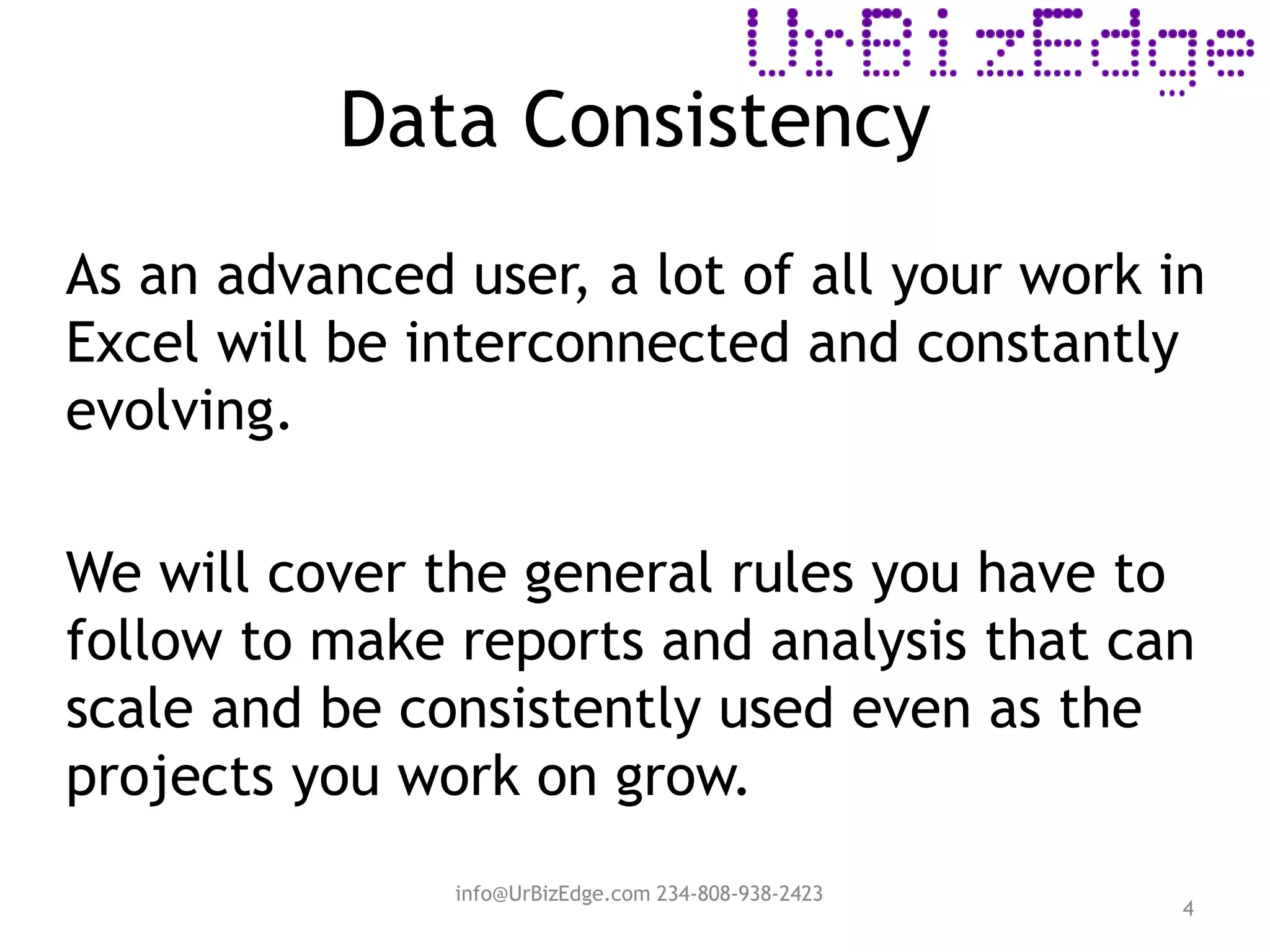 Data Consistency
4
As an advanced user, a lot of all your work in
Excel will be interconnected and constantly
evolving.
We will cover the general rules you have to
follow to make reports and analysis that can
scale and be consistently used even as the
projects you work on grow.
info@UrBizEdge.com 234-808-938-2423
 