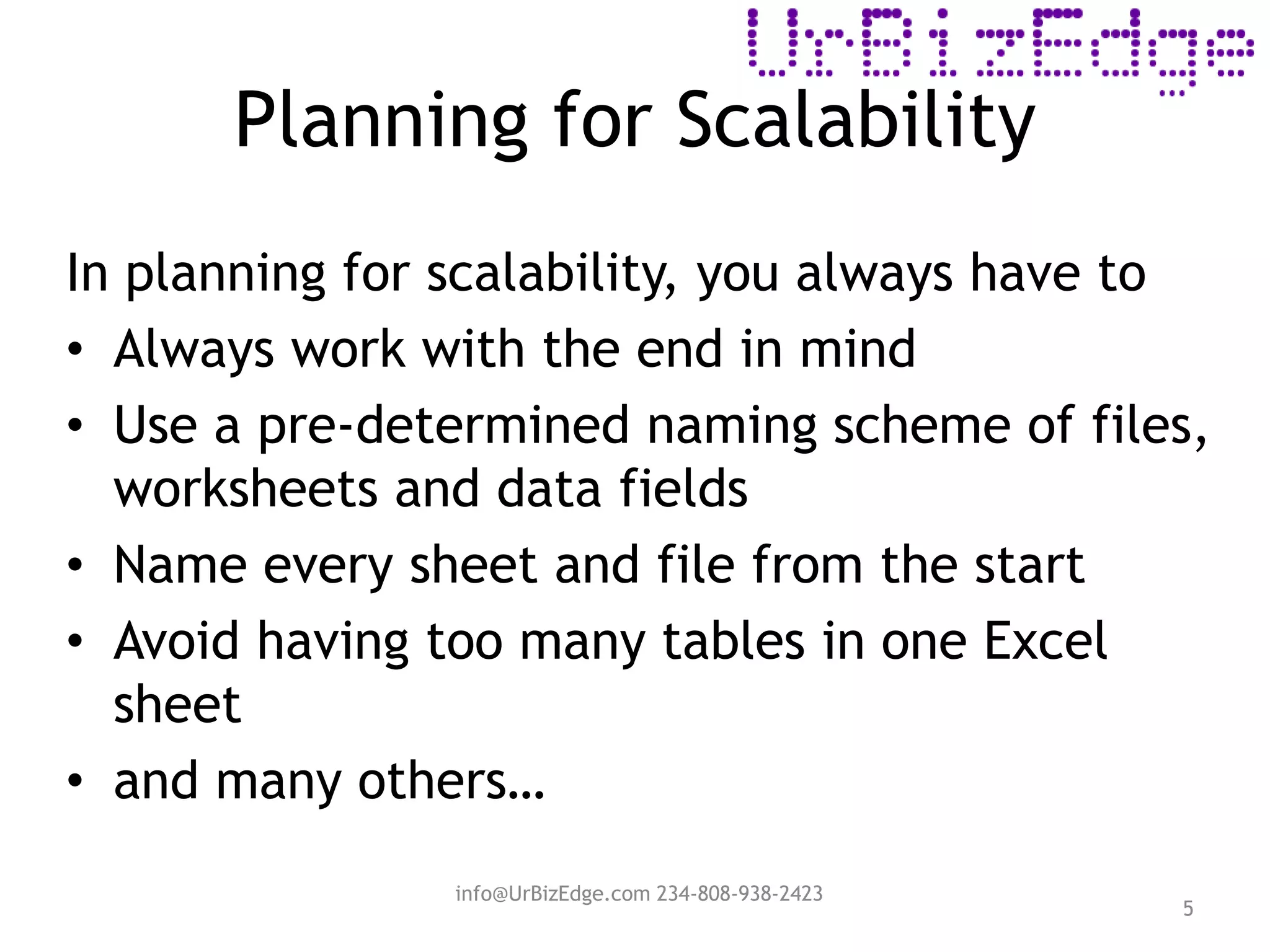 Planning for Scalability
5
In planning for scalability, you always have to
• Always work with the end in mind
• Use a pre-determined naming scheme of files,
worksheets and data fields
• Name every sheet and file from the start
• Avoid having too many tables in one Excel
sheet
• and many others…
info@UrBizEdge.com 234-808-938-2423
 
