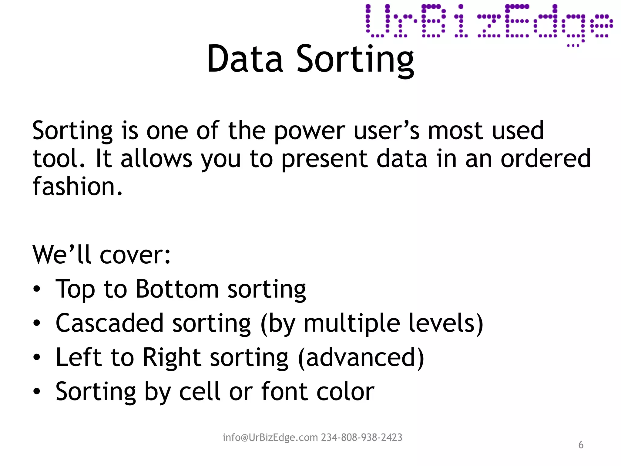 Data Sorting
6
Sorting is one of the power user’s most used
tool. It allows you to present data in an ordered
fashion.
We’ll cover:
• Top to Bottom sorting
• Cascaded sorting (by multiple levels)
• Left to Right sorting (advanced)
• Sorting by cell or font color
info@UrBizEdge.com 234-808-938-2423
 