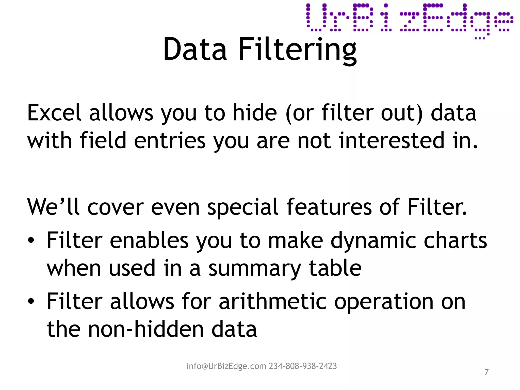 Data Filtering
7
Excel allows you to hide (or filter out) data
with field entries you are not interested in.
We’ll cover even special features of Filter.
• Filter enables you to make dynamic charts
when used in a summary table
• Filter allows for arithmetic operation on
the non-hidden data
info@UrBizEdge.com 234-808-938-2423
 