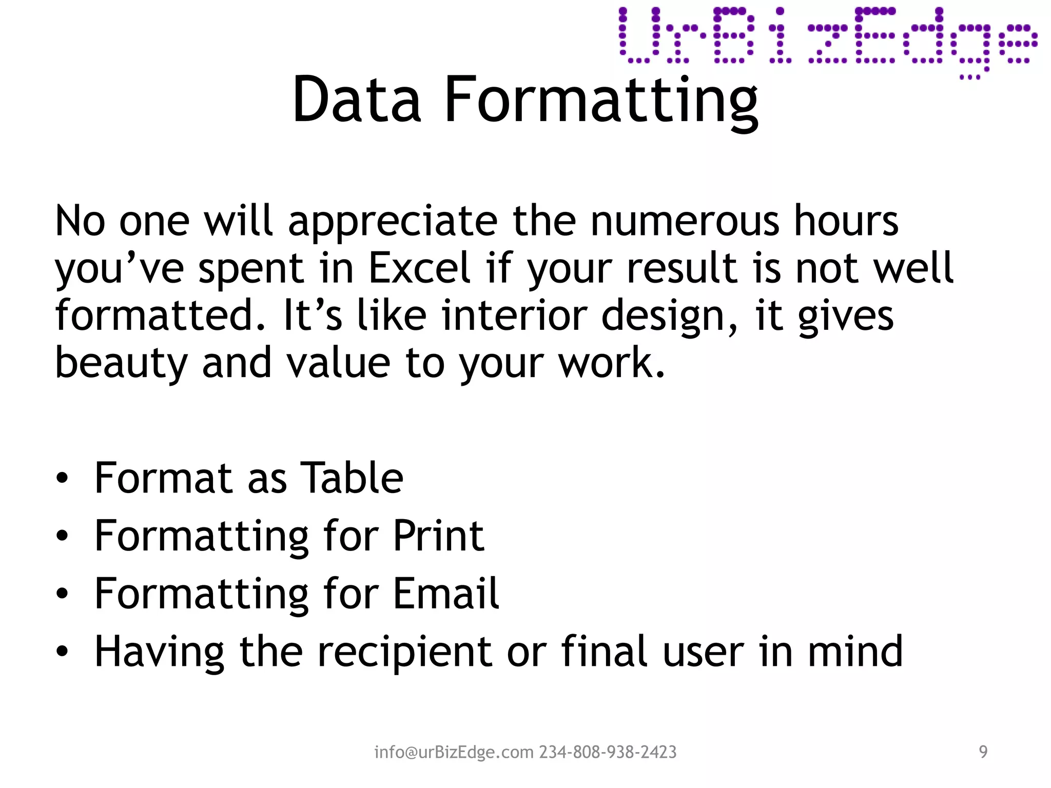 Data Formatting
info@urBizEdge.com 234-808-938-2423 9
No one will appreciate the numerous hours
you’ve spent in Excel if your result is not well
formatted. It’s like interior design, it gives
beauty and value to your work.
• Format as Table
• Formatting for Print
• Formatting for Email
• Having the recipient or final user in mind
 