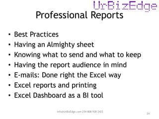 Professional Reports
24
• Best Practices
• Having an Almighty sheet
• Knowing what to send and what to keep
• Having the report audience in mind
• E-mails: Done right the Excel way
• Excel reports and printing
• Excel Dashboard as a BI tool
info@UrBizEdge.com 234-808-938-2423
 