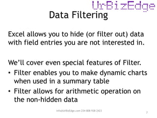 Data Filtering
7
Excel allows you to hide (or filter out) data
with field entries you are not interested in.
We’ll cover even special features of Filter.
• Filter enables you to make dynamic charts
when used in a summary table
• Filter allows for arithmetic operation on
the non-hidden data
info@UrBizEdge.com 234-808-938-2423
 