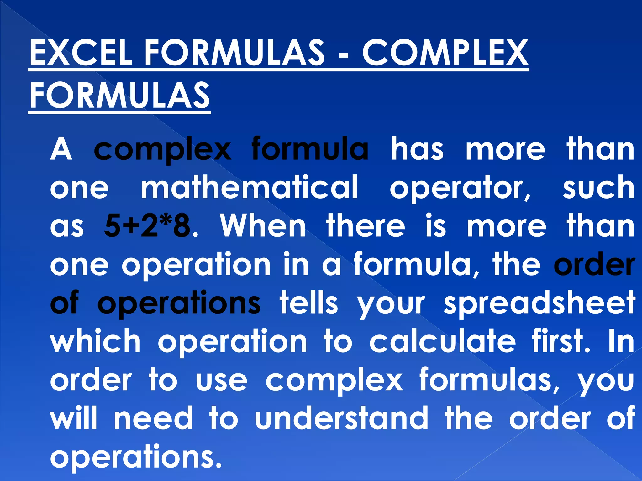 EXCEL FORMULAS - COMPLEX
FORMULAS
A complex formula has more than
one mathematical operator, such
as 5+2*8. When there is more than
one operation in a formula, the order
of operations tells your spreadsheet
which operation to calculate first. In
order to use complex formulas, you
will need to understand the order of
operations.
 