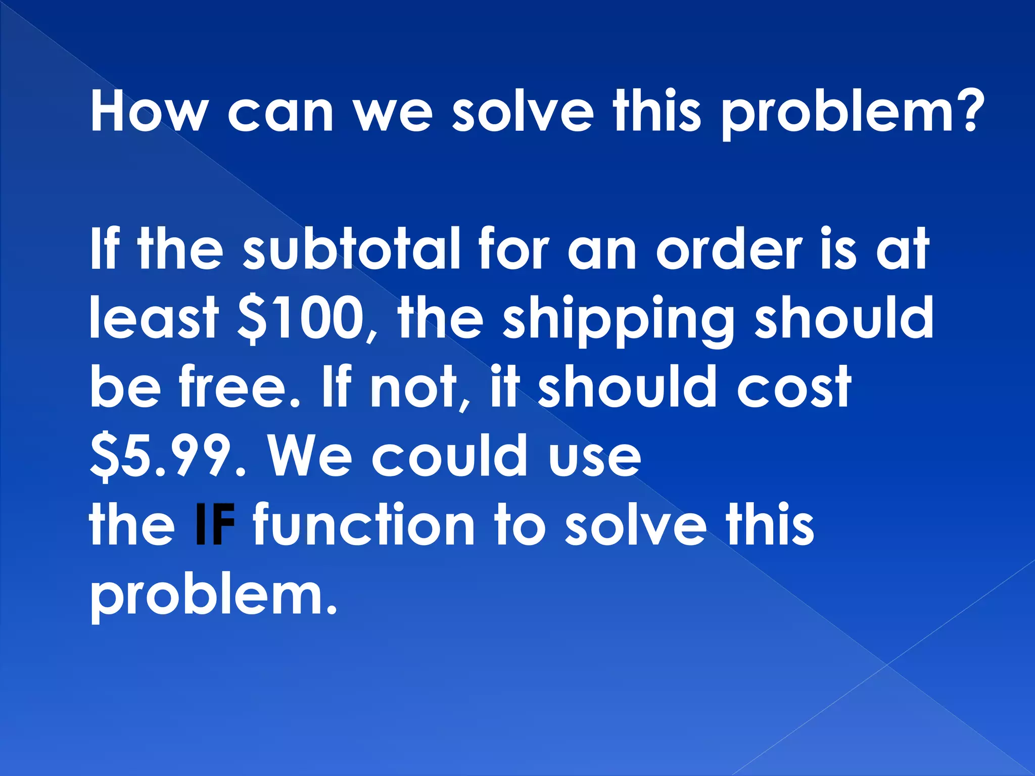 How can we solve this problem?
If the subtotal for an order is at
least $100, the shipping should
be free. If not, it should cost
$5.99. We could use
the IF function to solve this
problem.
 