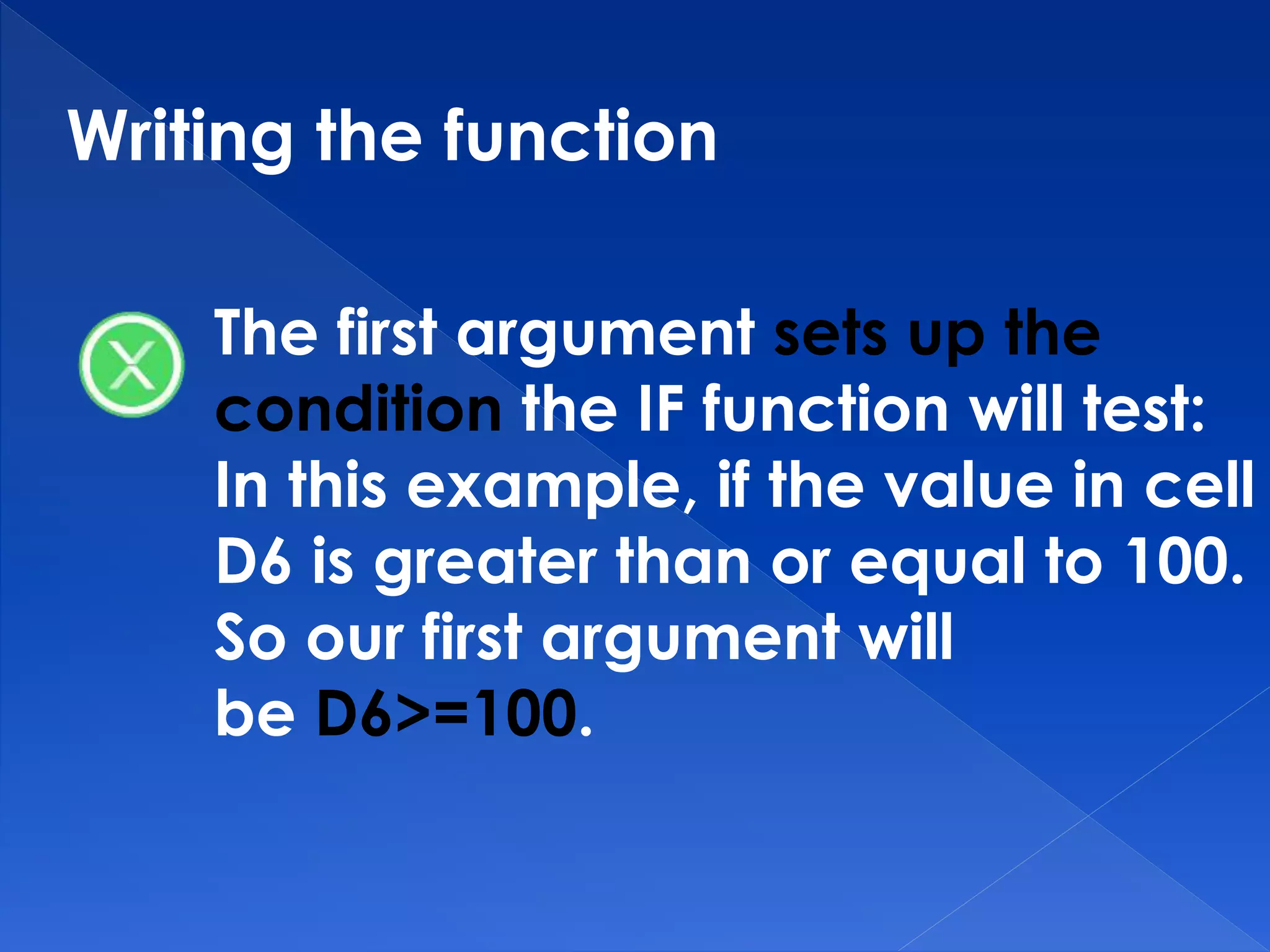 Writing the function
The first argument sets up the
condition the IF function will test:
In this example, if the value in cell
D6 is greater than or equal to 100.
So our first argument will
be D6>=100.
 
