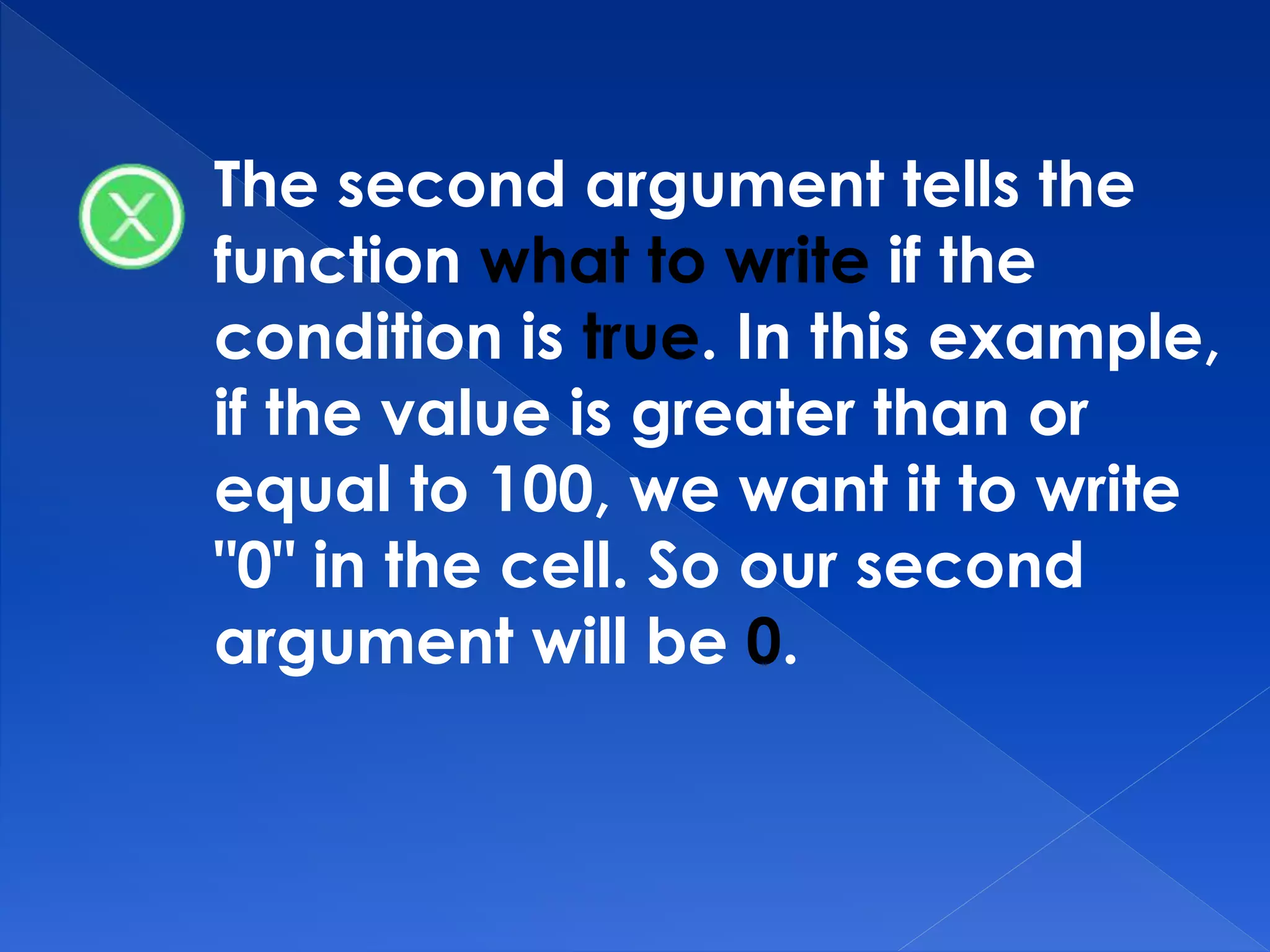 The second argument tells the
function what to write if the
condition is true. In this example,
if the value is greater than or
equal to 100, we want it to write
"0" in the cell. So our second
argument will be 0.
 