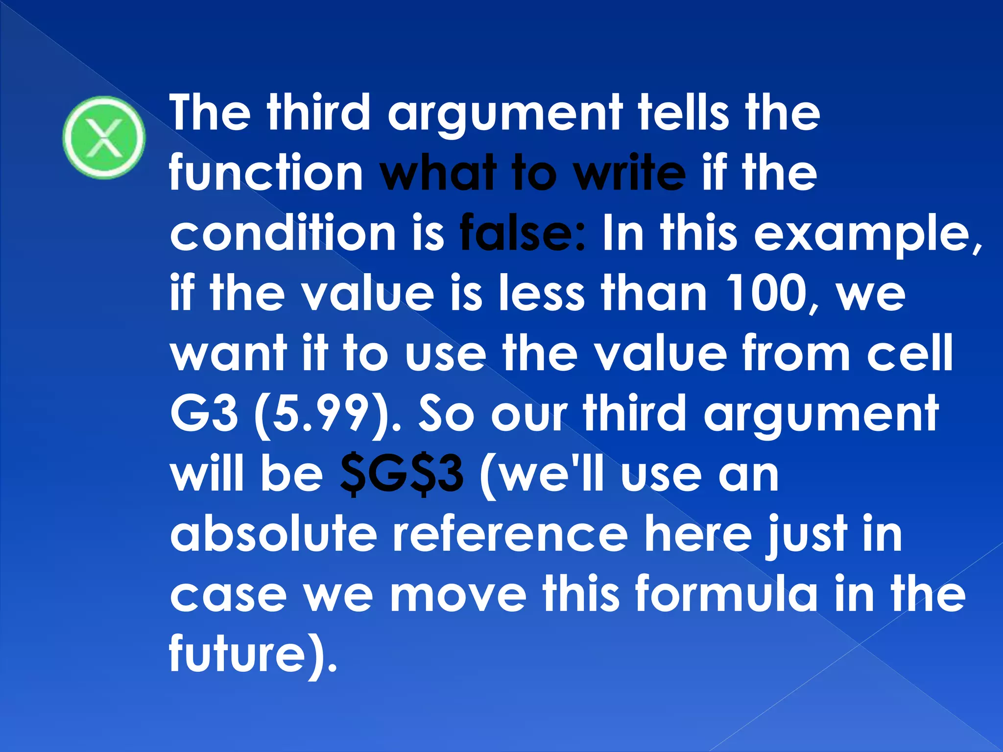 The third argument tells the
function what to write if the
condition is false: In this example,
if the value is less than 100, we
want it to use the value from cell
G3 (5.99). So our third argument
will be $G$3 (we'll use an
absolute reference here just in
case we move this formula in the
future).
 