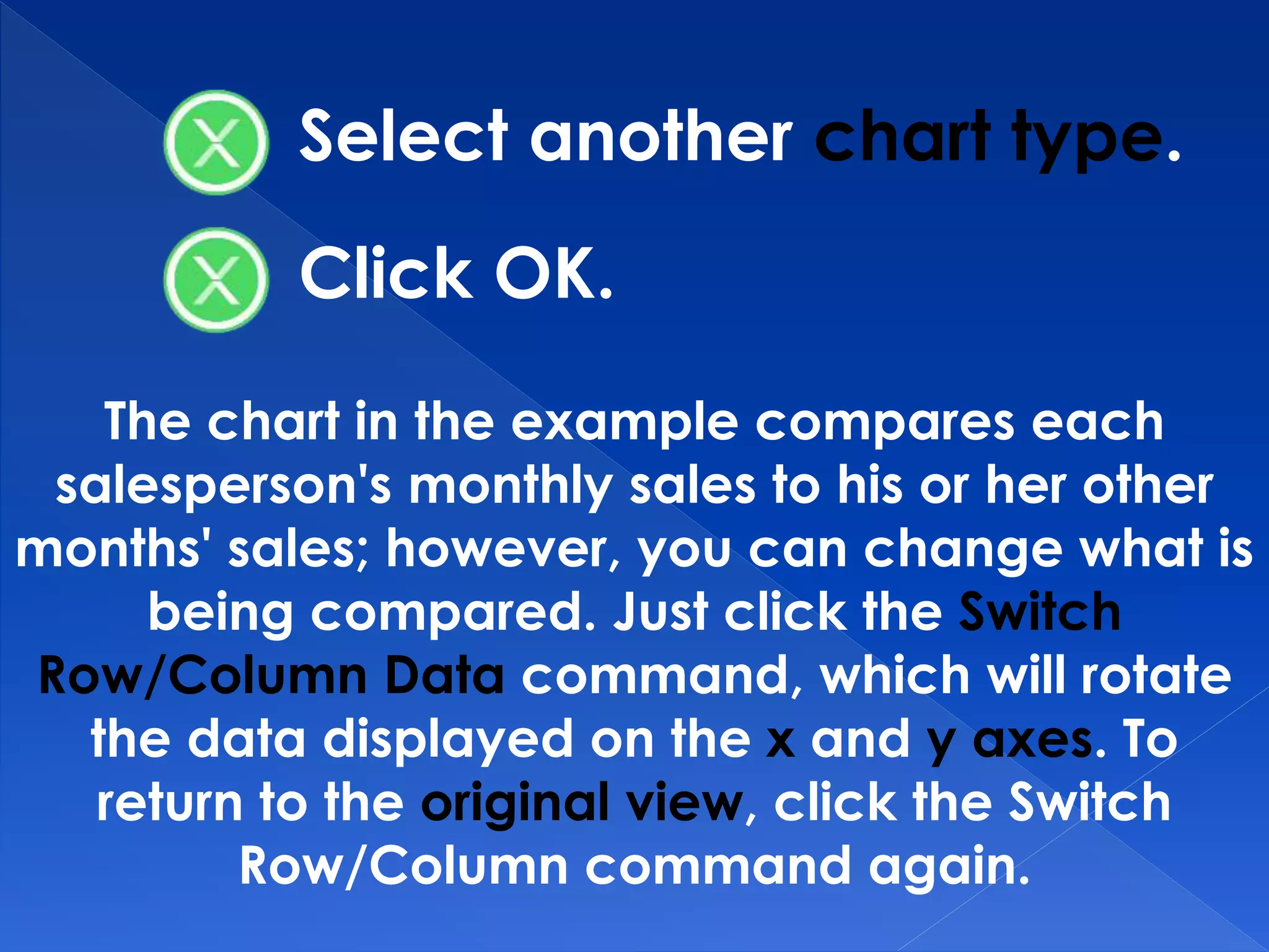 Select another chart type.
Click OK.
The chart in the example compares each
salesperson's monthly sales to his or her other
months' sales; however, you can change what is
being compared. Just click the Switch
Row/Column Data command, which will rotate
the data displayed on the x and y axes. To
return to the original view, click the Switch
Row/Column command again.
 