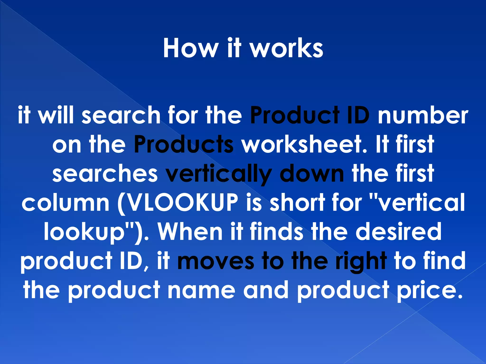 How it works
it will search for the Product ID number
on the Products worksheet. It first
searches vertically down the first
column (VLOOKUP is short for "vertical
lookup"). When it finds the desired
product ID, it moves to the right to find
the product name and product price.
 