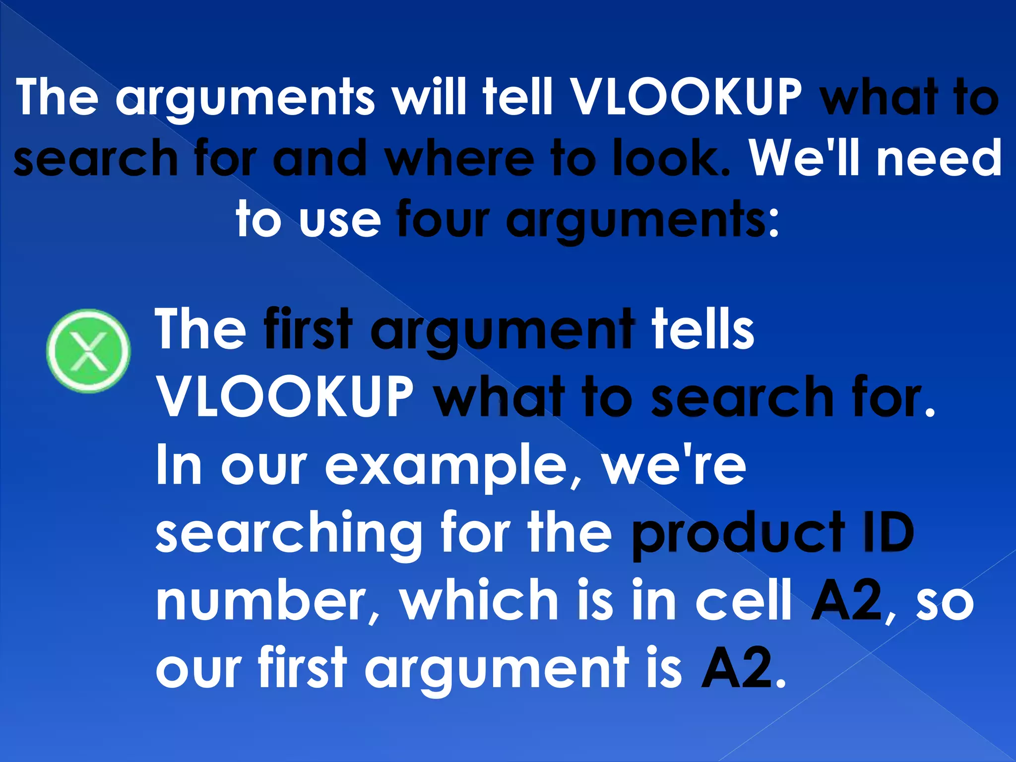 The arguments will tell VLOOKUP what to
search for and where to look. We'll need
to use four arguments:
The first argument tells
VLOOKUP what to search for.
In our example, we're
searching for the product ID
number, which is in cell A2, so
our first argument is A2.
 