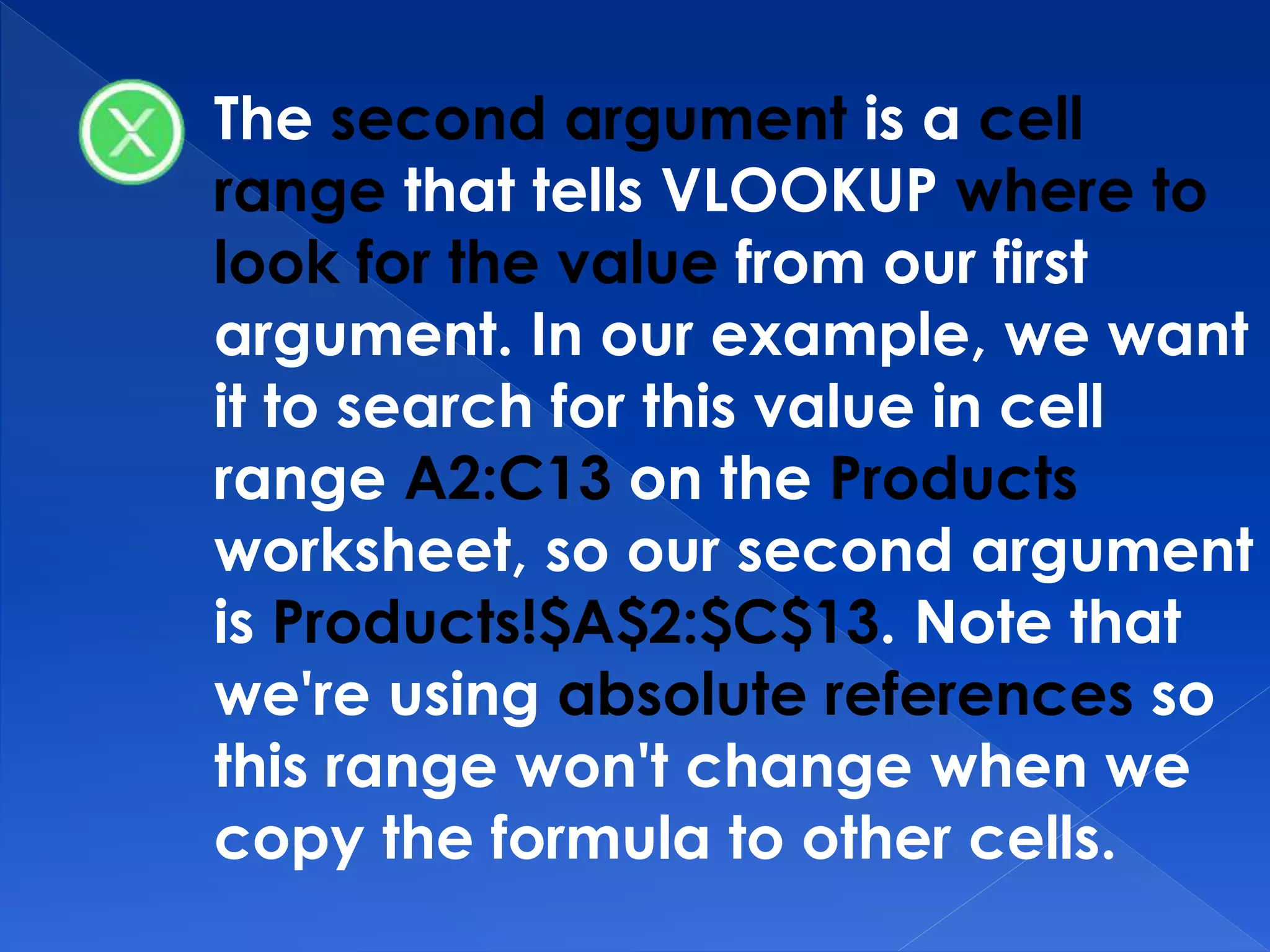 The second argument is a cell
range that tells VLOOKUP where to
look for the value from our first
argument. In our example, we want
it to search for this value in cell
range A2:C13 on the Products
worksheet, so our second argument
is Products!$A$2:$C$13. Note that
we're using absolute references so
this range won't change when we
copy the formula to other cells.
 